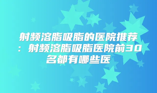 射频溶脂吸脂的医院推荐:射频溶脂吸脂医院前30名都有哪些医