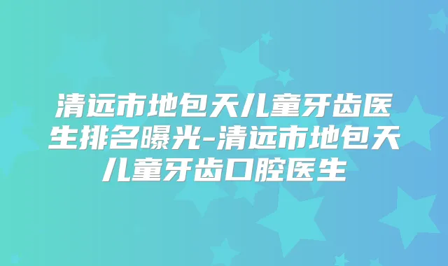 清远市地包天儿童牙齿医生排名曝光-清远市地包天儿童牙齿口腔医生