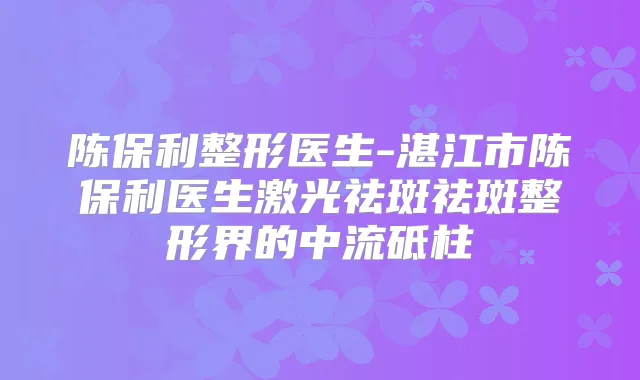 陈保利整形医生-湛江市陈保利医生激光祛斑祛斑整形界的中流砥柱