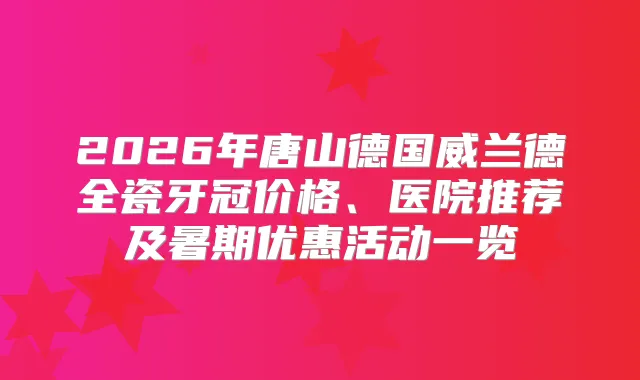 2026年唐山德国威兰德全瓷牙冠价格、医院推荐及暑期优惠活动一览