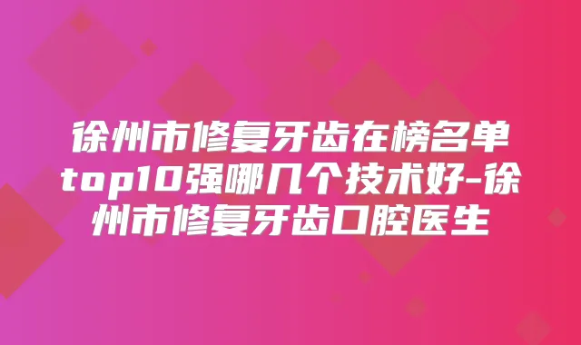 徐州市修复牙齿在榜名单top10强哪几个技术好-徐州市修复牙齿口腔医生
