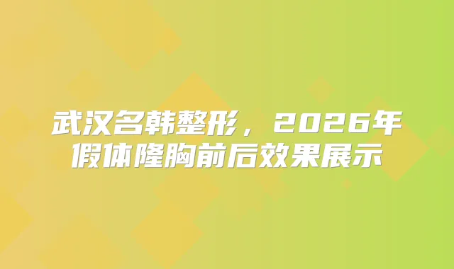 武汉名韩整形，2026年假体隆胸前后效果展示