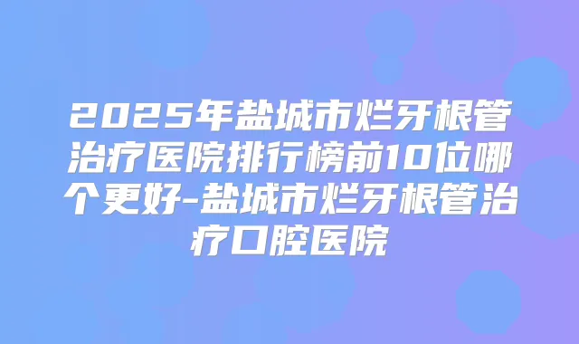 2025年盐城市烂牙根管医院排行榜前10位哪个更好-盐城市烂牙根管口腔医院