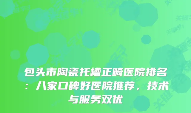 包头市陶瓷托槽正畸医院排名:八家口碑好医院推荐,技术与服务双优