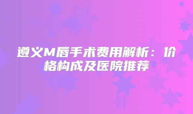 遵义M唇手术费用解析：价格构成及医院推荐