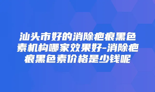 汕头市好的消除疤痕黑色素机构哪家效果好-消除疤痕黑色素价格是少钱呢