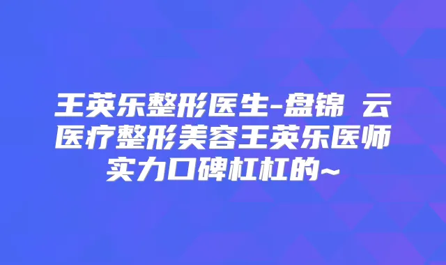 王英乐整形医生-盘锦琇云医疗整形美容王英乐医师实力口碑杠杠的~