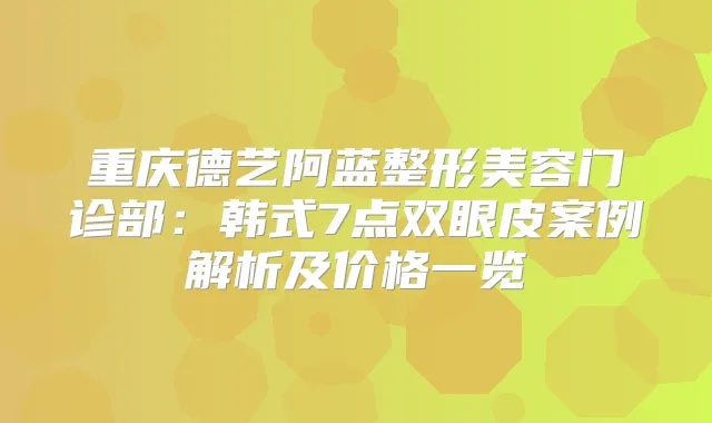重庆德艺阿蓝整形美容门诊部：韩式7点双眼皮案例解析及价格一览