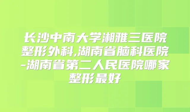 长沙中南大学湘雅三医院整形外科,湖南省脑科医院-湖南省第二人民医院哪家整形好