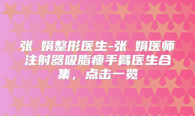 张瓈娟整形医生-张瓈娟医师注射器吸脂瘦手臂医生合集，点击一览