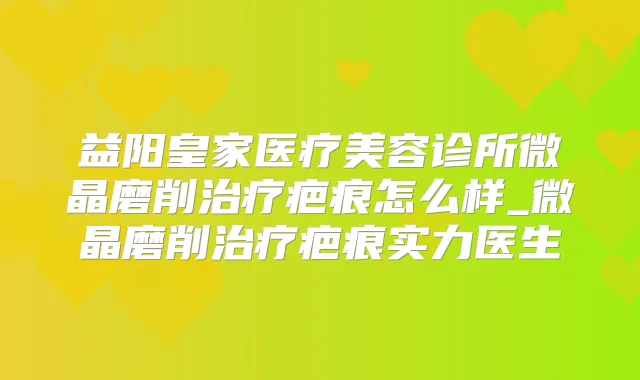 益阳皇家医疗美容诊所微晶磨削疤痕怎么样_微晶磨削疤痕实力医生