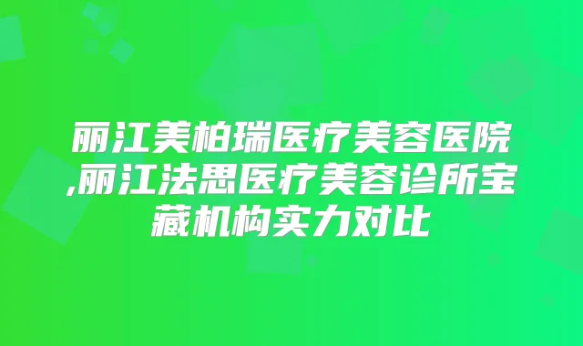 丽江美柏瑞医疗美容医院,丽江法思医疗美容诊所宝藏机构实力对比