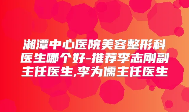 湘潭中心医院美容整形科医生哪个好-推荐李志刚副主任医生,李为儒主任医生