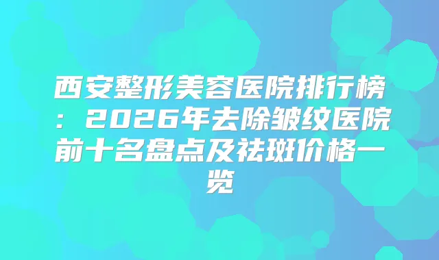 西安整形美容医院排行榜：2026年去除皱纹医院前十名盘点及祛斑价格一览