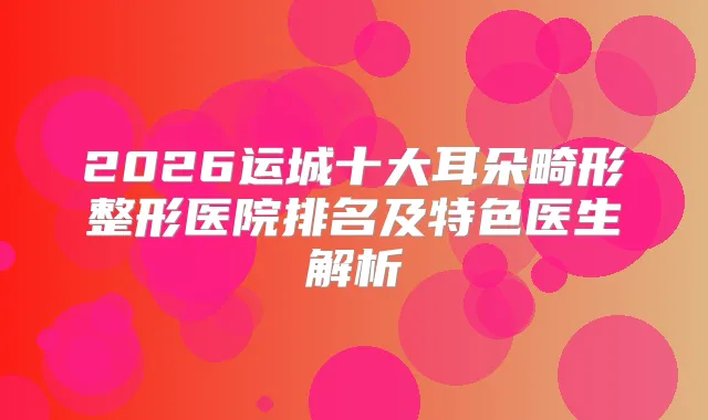 2026运城十大耳朵畸形整形医院排名及特色医生解析