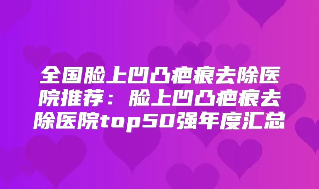 全国脸上凹凸疤痕去除医院推荐：脸上凹凸疤痕去除医院top50强年度汇总