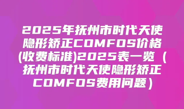 2025年抚州市时代天使隐形矫正COMFOS价格(收费标准)2025表一览（抚州市时代天使隐形矫正COMFOS费用问题）