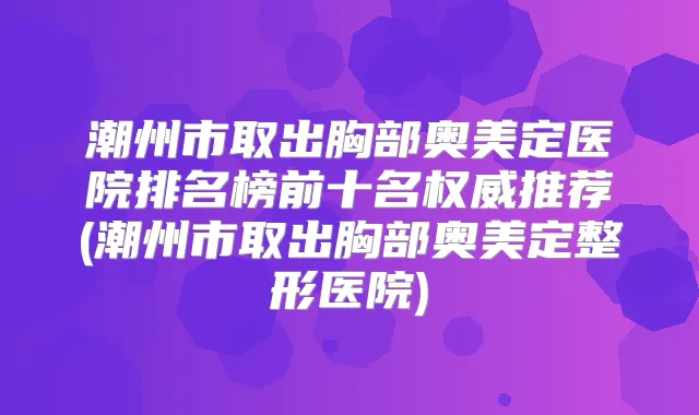 潮州市取出胸部奥美定医院排名榜前十名推荐(潮州市取出胸部奥美定整形医院)