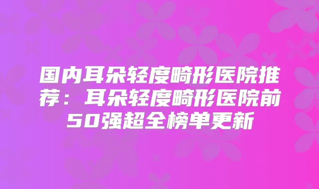 国内耳朵轻度畸形医院推荐：耳朵轻度畸形医院前50强超全榜单更新
