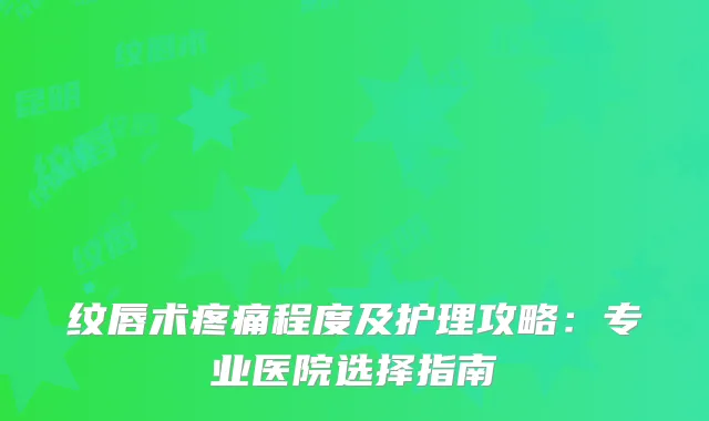 纹唇术疼痛程度及护理攻略:专业医院选择指南