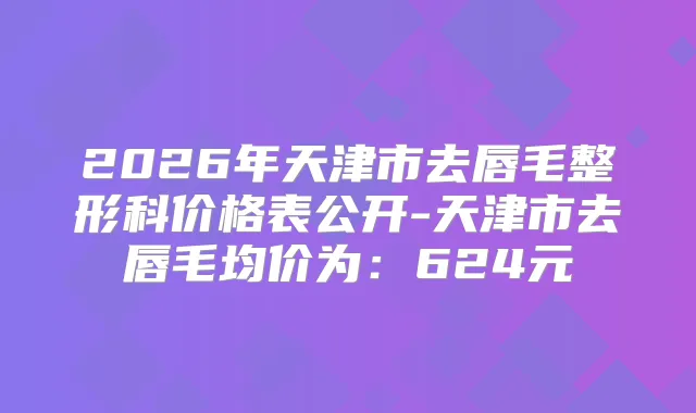 2026年天津市去唇毛整形科价格表公开-天津市去唇毛均价为:624元
