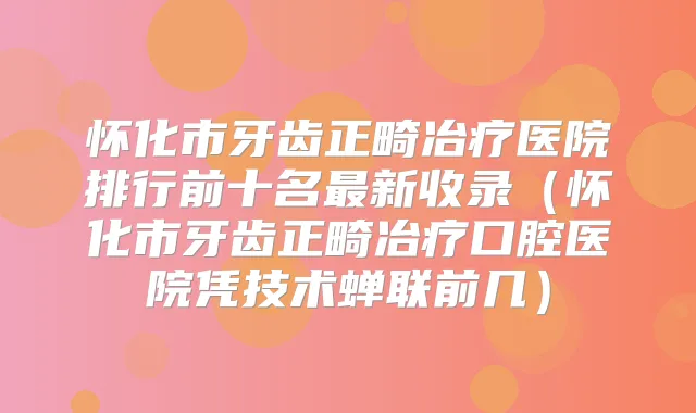 怀化市牙齿正畸冶疗医院排行前十名新收录（怀化市牙齿正畸冶疗口腔医院凭技术蝉联前几）