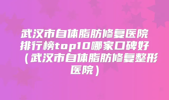 武汉市自体脂肪修复医院排行榜top10哪家口碑好（武汉市自体脂肪修复整形医院）
