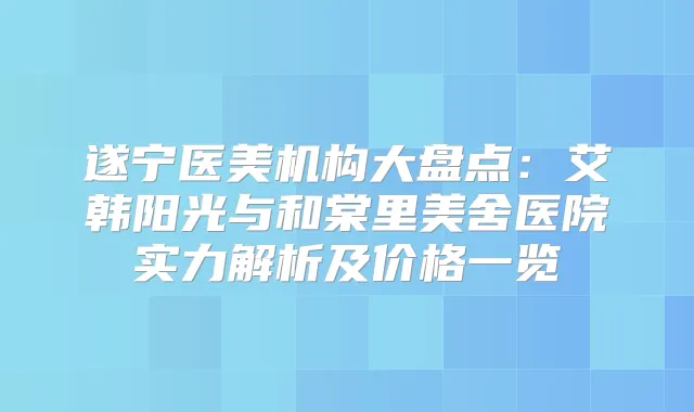 遂宁医美机构大盘点：艾韩阳光与和棠里美舍医院实力解析及价格一览