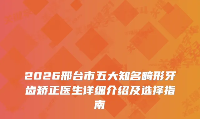 2026邢台市五大知名畸形牙齿矫正医生详细介绍及选择指南