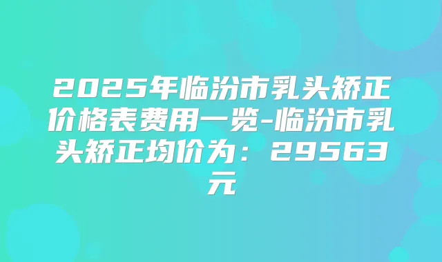 2025年临汾市乳头矫正价格表费用一览-临汾市乳头矫正均价为：29563元