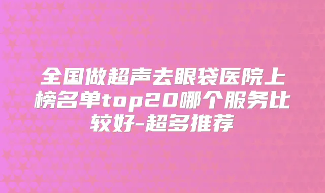 全国做超声去眼袋医院上榜名单top20哪个服务比较好-超多推荐
