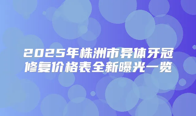 2025年株洲市异体牙冠修复价格表全新曝光一览