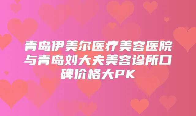 青岛伊美尔医疗美容医院与青岛刘大夫美容诊所口碑价格大PK