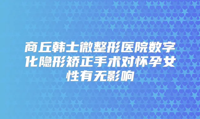 商丘韩士微整形医院数字化隐形矫正手术对怀孕女性有无影响