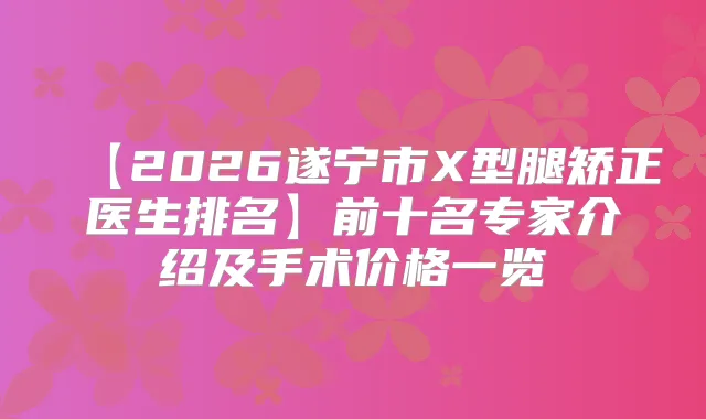 【2026遂宁市X型腿矫正医生排名】前十名专家介绍及手术价格一览