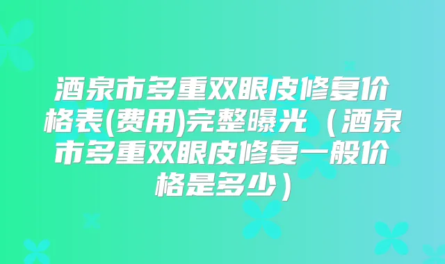 酒泉市多重双眼皮修复价格表(费用)完整曝光（酒泉市多重双眼皮修复一般价格是多少）