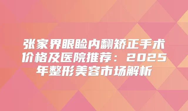 张家界眼睑内翻矫正手术价格及医院推荐：2025年整形美容市场解析