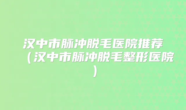 汉中市脉冲脱毛医院推荐（汉中市脉冲脱毛整形医院）