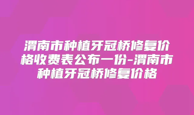 渭南市种植牙冠桥修复价格收费表公布一份-渭南市种植牙冠桥修复价格