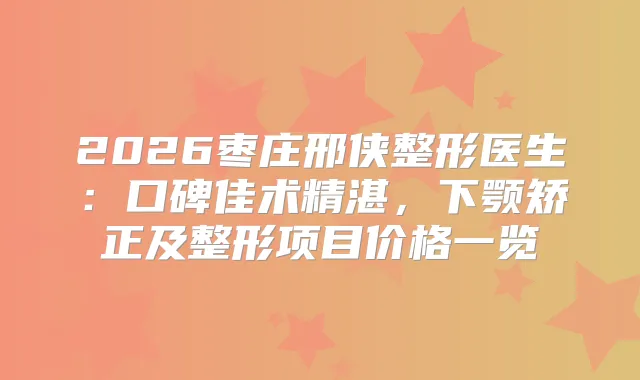 2026枣庄邢侠整形医生:口碑佳术精湛,下颚矫正及整形项目价格一览