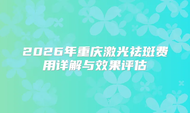 2026年重庆激光祛斑费用详解与效果评估