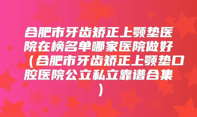 合肥市牙齿矫正上颚垫医院在榜名单哪家医院做好（合肥市牙齿矫正上颚垫口腔医院公立私立靠谱合集）