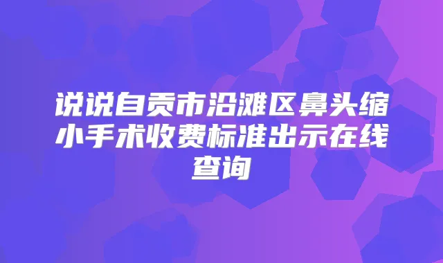 说说自贡市沿滩区鼻头缩小手术收费标准出示在线查询