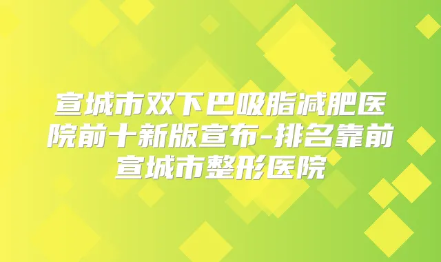 宣城市双下巴吸脂减肥医院前十新版宣布-排名靠前宣城市整形医院