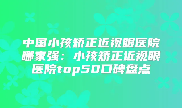 中国小孩矫正近视眼医院哪家强：小孩矫正近视眼医院top50口碑盘点