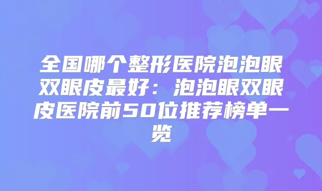 全国哪个整形医院泡泡眼双眼皮好：泡泡眼双眼皮医院前50位推荐榜单一览