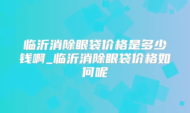 临沂消除眼袋价格是多少钱啊_临沂消除眼袋价格如何呢