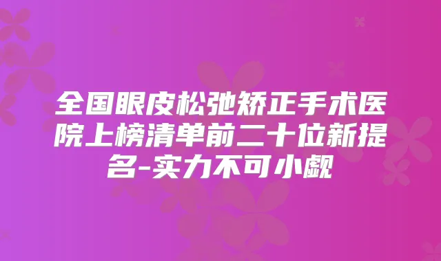 全国眼皮松弛矫正手术医院上榜清单前二十位新提名-实力不可小觑