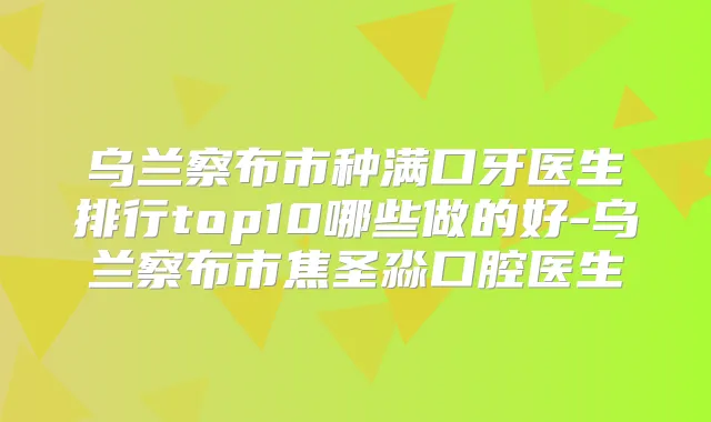 乌兰察布市种满口牙医生排行top10哪些做的好-乌兰察布市焦圣淼口腔医生