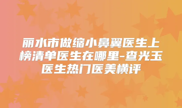 丽水市做缩小鼻翼医生上榜清单医生在哪里-查光玉医生热门医美横评